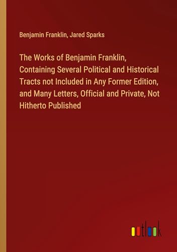 The Works of Benjamin Franklin, Containing Several Political and Historical Tracts not Included in Any Former Edition, and Many Letters, Official and Private, Not Hitherto Published