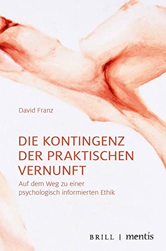 Die Kontingenz der praktischen Vernunft: Auf dem Weg zu einer psychologisch informierten Ethik Die Kontingenz der praktischen Vernunft: Auf dem Weg zu einer psychologisch informierten Ethik