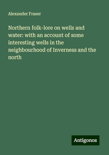 Northern folk-lore on wells and water: with an account of some interesting wells in the neighbourhood of Inverness and the north von Antigonos Verlag