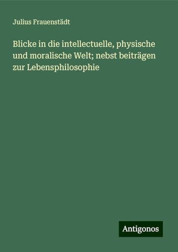 Blicke in die intellectuelle, physische und moralische Welt; nebst beiträgen zur Lebensphilosophie von Antigonos Verlag