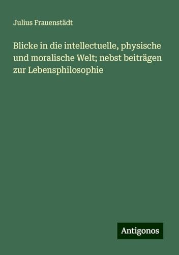 Blicke in die intellectuelle, physische und moralische Welt; nebst beiträgen zur Lebensphilosophie von Antigonos Verlag