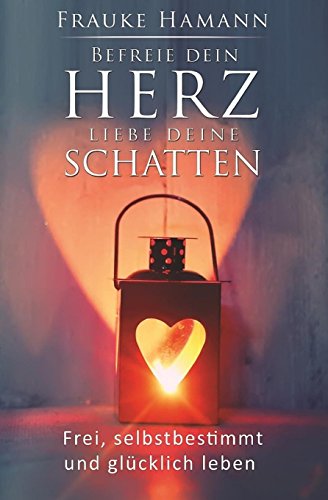 Befreie dein Herz - liebe deine Schatten: Frei, selbstbestimmt und glücklich leben