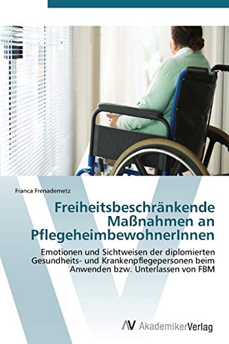 Freiheitsbeschränkende Maßnahmen an PflegeheimbewohnerInnen: Emotionen und Sichtweisen der diplomierten Gesundheits- und Krankenpflegepersonen beim Anwenden bzw. Unterlassen von FBM von AV Akademikerverlag