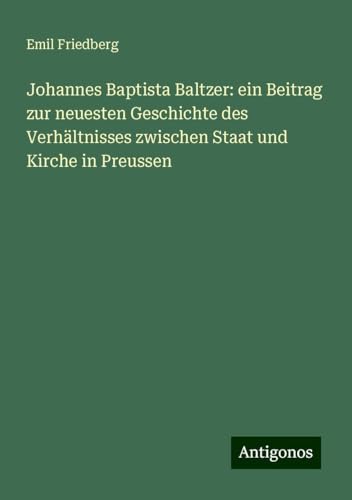 Johannes Baptista Baltzer: ein Beitrag zur neuesten Geschichte des Verhältnisses zwischen Staat und Kirche in Preussen von Antigonos Verlag