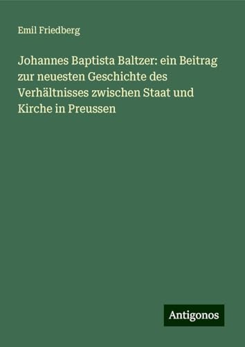 Johannes Baptista Baltzer: ein Beitrag zur neuesten Geschichte des Verhältnisses zwischen Staat und Kirche in Preussen von Antigonos Verlag