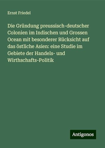 Die Gründung preussisch-deutscher Colonien im Indischen und Grossen Ocean mit besonderer Rücksicht auf das östliche Asien: eine Studie im Gebiete der Handels- und Wirthschafts-Politik von Antigonos Verlag