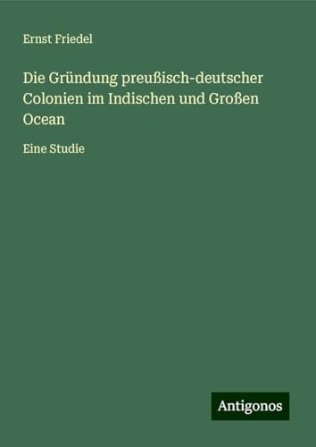 Die Gründung preußisch-deutscher Colonien im Indischen und Großen Ocean: Eine Studie von Antigonos Verlag