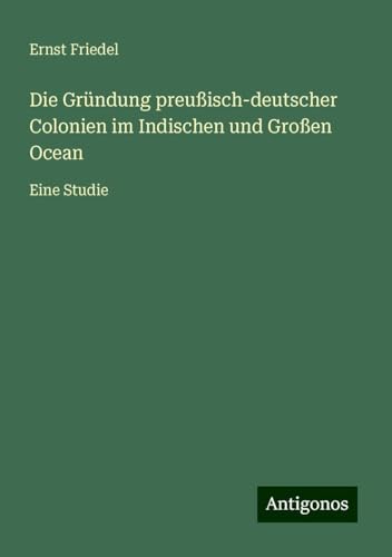 Die Gründung preußisch-deutscher Colonien im Indischen und Großen Ocean: Eine Studie von Antigonos Verlag