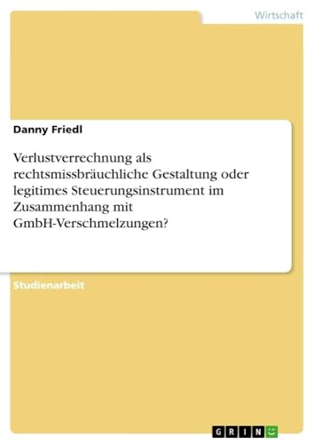 Verlustverrechnung als rechtsmissbräuchliche Gestaltung oder legitimes Steuerungsinstrument im Zusammenhang mit GmbH-Verschmelzungen? von GRIN Verlag
