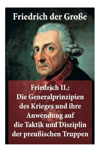 Friedrich II.: Die Generalprinzipien des Krieges und ihre Anwendung auf die Taktik und Disziplin der preußischen Truppen: Friedrich der Große Friedrich II.: Die Generalprinzipien des Krieges und ihre Anwendung auf die Taktik und Disziplin der preußischen Truppen: Friedrich der Große