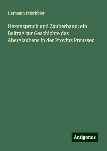 Hexenspruch und Zauberbann: ein Beitrag zur Geschichte des Aberglaubens in der Provinz Preussen von Antigonos Verlag