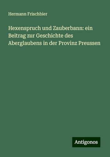 Hexenspruch und Zauberbann: ein Beitrag zur Geschichte des Aberglaubens in der Provinz Preussen von Antigonos Verlag