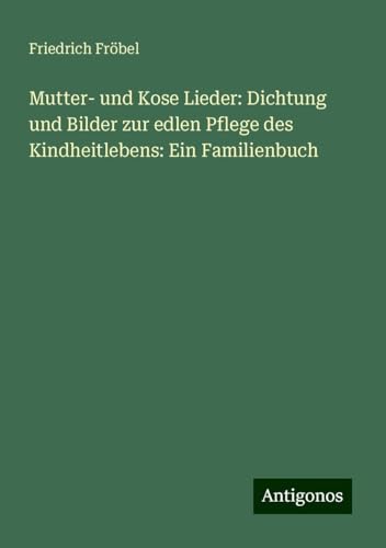 Mutter- und Kose Lieder: Dichtung und Bilder zur edlen Pflege des Kindheitlebens: Ein Familienbuch von Antigonos Verlag