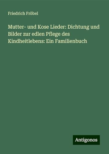 Mutter- und Kose Lieder: Dichtung und Bilder zur edlen Pflege des Kindheitlebens: Ein Familienbuch von Antigonos Verlag