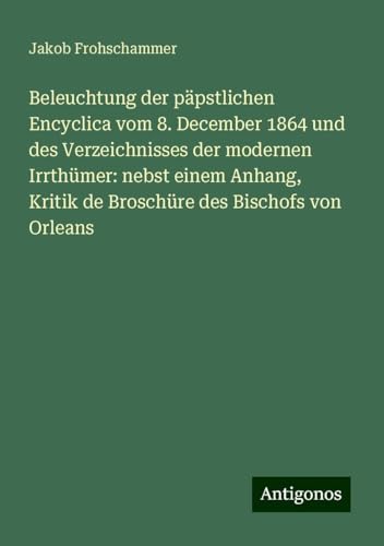 Beleuchtung der päpstlichen Encyclica vom 8. December 1864 und des Verzeichnisses der modernen Irrthümer: nebst einem Anhang, Kritik de Broschüre des Bischofs von Orleans von Antigonos Verlag