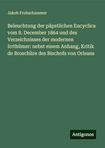 Beleuchtung der päpstlichen Encyclica vom 8. December 1864 und des Verzeichnisses der modernen Irrthümer: nebst einem Anhang, Kritik de Broschüre des Bischofs von Orleans von Antigonos Verlag