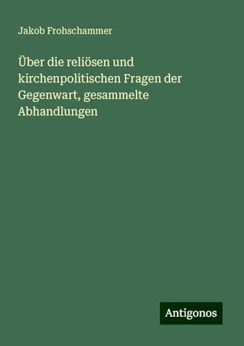 Über die reliösen und kirchenpolitischen Fragen der Gegenwart, gesammelte Abhandlungen von Antigonos Verlag