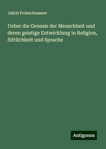 Ueber die Genesis der Menschheit und deren geistige Entwicklung in Religion, Sittlichkeit und Sprache von Antigonos Verlag