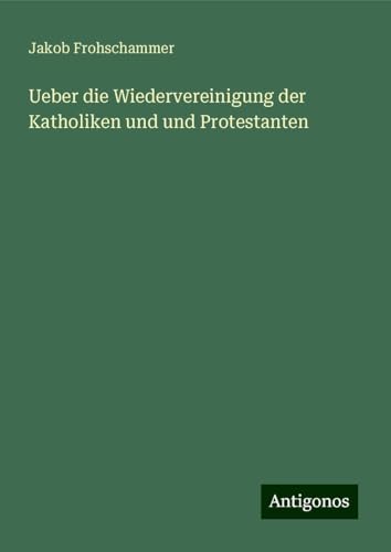 Ueber die Wiedervereinigung der Katholiken und und Protestanten von Antigonos Verlag