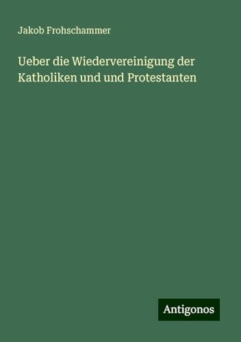 Ueber die Wiedervereinigung der Katholiken und und Protestanten von Antigonos Verlag