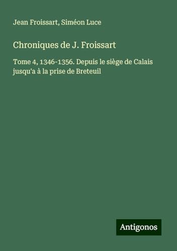 Chroniques de J. Froissart: Tome 4, 1346-1356. Depuis le siège de Calais jusqu'a à la prise de Breteuil Chroniques de J. Froissart: Tome 4, 1346-1356. Depuis le siège de Calais jusqu'a à la prise de Breteuil von Antigonos Verlag