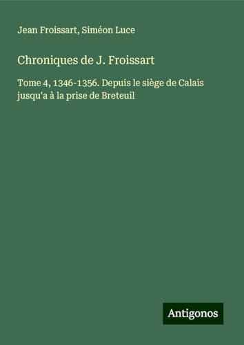 Chroniques de J. Froissart: Tome 4, 1346-1356. Depuis le siège de Calais jusqu'a à la prise de Breteuil Chroniques de J. Froissart: Tome 4, 1346-1356. Depuis le siège de Calais jusqu'a à la prise de Breteuil von Antigonos Verlag