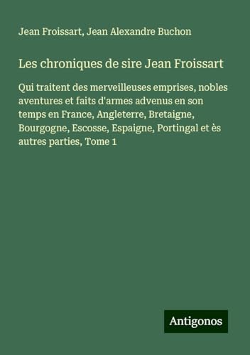 Les chroniques de sire Jean Froissart: Qui traitent des merveilleuses emprises, nobles aventures et faits d'armes advenus en son temps en France, ... Portingal et ès autres parties, Tome 1 Les chroniques de sire Jean Froissart: Qui traitent des merveilleuses emprises, nobles aventures et faits d'armes advenus en son temps en France, ... Portingal et ès autres parties, Tome 1 von Antigonos Verlag