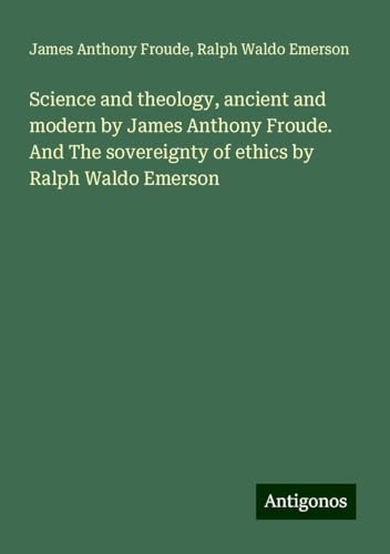 Science and theology, ancient and modern by James Anthony Froude. And The sovereignty of ethics by Ralph Waldo Emerson Science and theology, ancient and modern by James Anthony Froude. And The sovereignty of ethics by Ralph Waldo Emerson von Antigonos Verlag