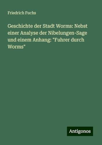 Geschichte der Stadt Worms: Nebst einer Analyse der Nibelungen-Sage und einem Anhang: "Fuhrer durch Worms" von Antigonos Verlag