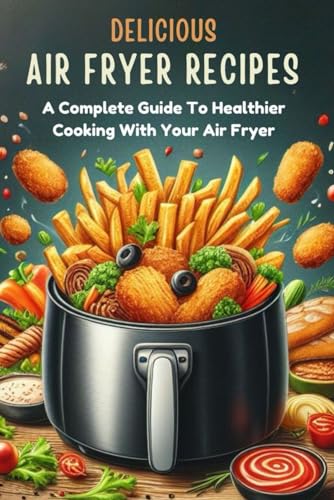 Delicious Air Fryer Recipes: A Complete Guide To Healthier Cooking With Your Air Fryer