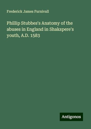 Phillip Stubbes's Anatomy of the abuses in England in Shakspere's youth, A.D. 1583 von Antigonos Verlag