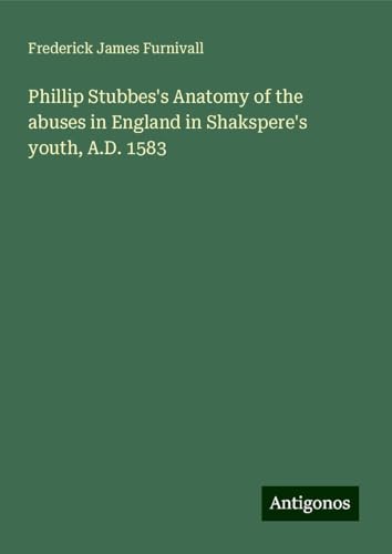 Phillip Stubbes's Anatomy of the abuses in England in Shakspere's youth, A.D. 1583 von Antigonos Verlag