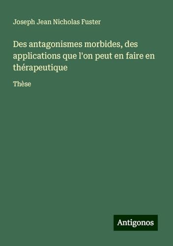Des antagonismes morbides, des applications que l'on peut en faire en thérapeutique: Thèse von Antigonos Verlag