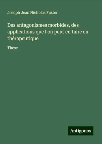 Des antagonismes morbides, des applications que l'on peut en faire en thérapeutique: Thèse von Antigonos Verlag