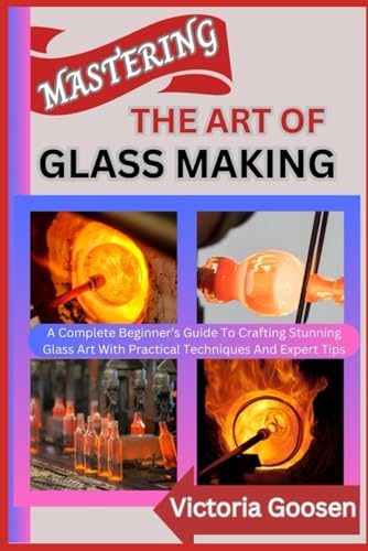 MASTERING THE ART OF GLASS MAKING: A Complete Beginner’s Guide To Crafting Stunning Glass Art With Practical Techniques And Expert Tips von Independently published