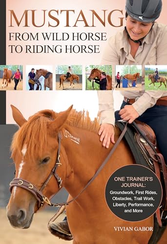 Mustang: From Wild Horse to Riding Horse: The Complete Training Guide: Groundwork, First Rides, Obstacles, Trail Work, Liberty, Performance and More: ... Trail Work, Liberty, Performance and More
