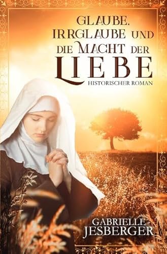 Glaube, Irrglaube und die Macht der Liebe: Ein historischer Roman in der Zeit des Dreißigjährigen Krieges Glaube, Irrglaube und die Macht der Liebe: Ein historischer Roman in der Zeit des Dreißigjährigen Krieges