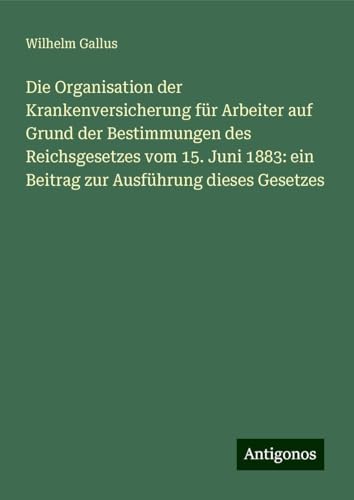 Die Organisation der Krankenversicherung für Arbeiter auf Grund der Bestimmungen des Reichsgesetzes vom 15. Juni 1883: ein Beitrag zur Ausführung dieses Gesetzes von Antigonos Verlag