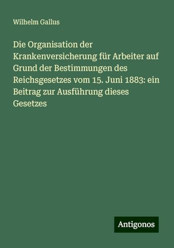 Die Organisation der Krankenversicherung für Arbeiter auf Grund der Bestimmungen des Reichsgesetzes vom 15. Juni 1883: ein Beitrag zur Ausführung dieses Gesetzes von Antigonos Verlag