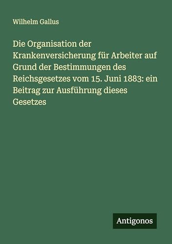 Die Organisation der Krankenversicherung für Arbeiter auf Grund der Bestimmungen des Reichsgesetzes vom 15. Juni 1883: ein Beitrag zur Ausführung dieses Gesetzes von Antigonos Verlag