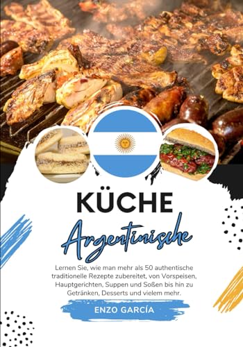 Küche Argentinische: Lernen sie, wie man mehr als 50 Authentische Traditionelle Rezepte Zubereitet, von Vorspeisen, Hauptgerichten, Suppen und Soßen ... mehr (Weltgeschmack: Eine kulinarische Reise)
