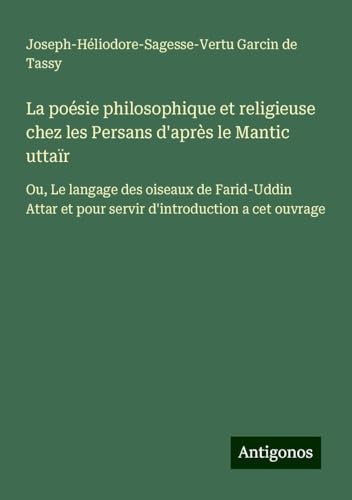 La poésie philosophique et religieuse chez les Persans d'après le Mantic uttaïr: Ou, Le langage des oiseaux de Farid-Uddin Attar et pour servir d'introduction a cet ouvrage von Antigonos Verlag