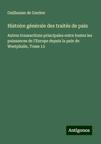Histoire générale des traités de paix: Autres transactions principales entre toutes les puissances de l'Europe depuis la paix de Westphalie, Tome 13 von Antigonos Verlag