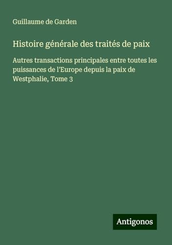 Histoire générale des traités de paix: Autres transactions principales entre toutes les puissances de l'Europe depuis la paix de Westphalie, Tome 3 von Antigonos Verlag