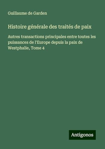 Histoire générale des traités de paix: Autres transactions principales entre toutes les puissances de l'Europe depuis la paix de Westphalie, Tome 4 von Antigonos Verlag