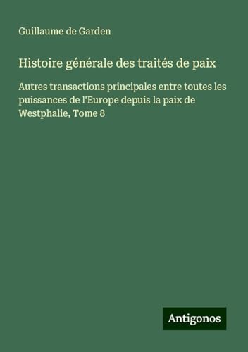 Histoire générale des traités de paix: Autres transactions principales entre toutes les puissances de l'Europe depuis la paix de Westphalie, Tome 8 von Antigonos Verlag