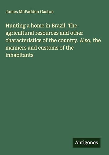 Hunting a home in Brazil. The agricultural resources and other characteristics of the country. Also, the manners and customs of the inhabitants von Antigonos Verlag