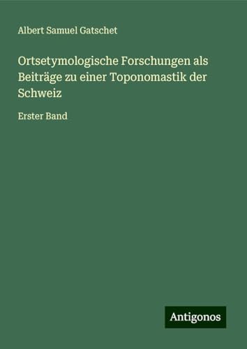Ortsetymologische Forschungen als Beiträge zu einer Toponomastik der Schweiz: Erster Band von Antigonos Verlag