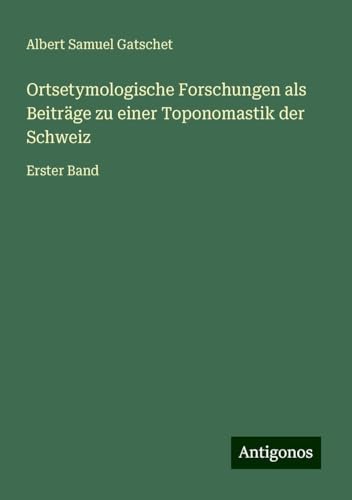 Ortsetymologische Forschungen als Beiträge zu einer Toponomastik der Schweiz: Erster Band von Antigonos Verlag