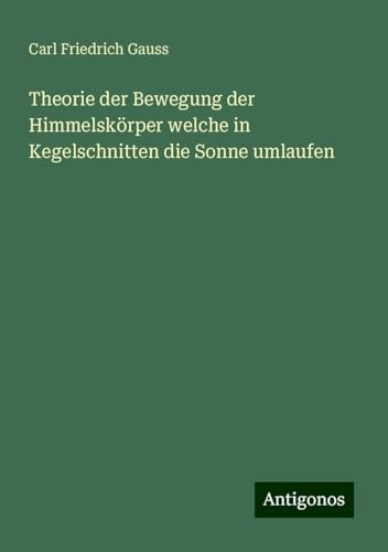 Theorie der Bewegung der Himmelskörper welche in Kegelschnitten die Sonne umlaufen von Antigonos Verlag